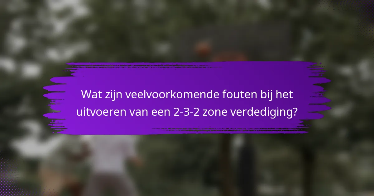 Wat zijn veelvoorkomende fouten bij het uitvoeren van een 2-3-2 zone verdediging?